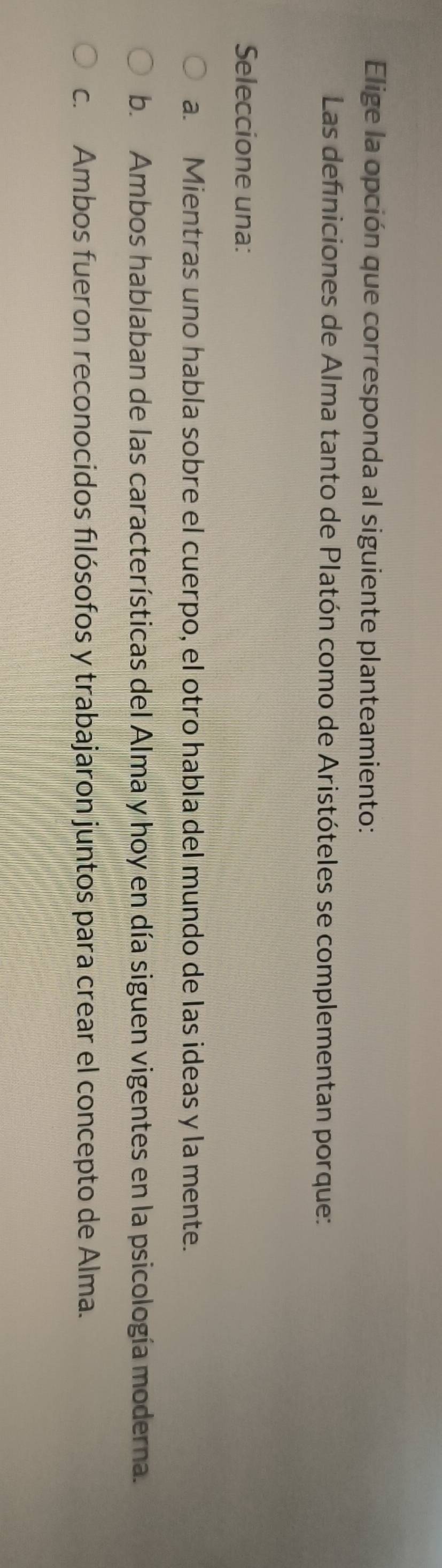 Elige la opción que corresponda al siguiente planteamiento:
Las defniciones de Alma tanto de Platón como de Aristóteles se complementan porque:
Seleccione una:
a. Mientras uno habla sobre el cuerpo, el otro habla del mundo de las ideas y la mente.
b. Ambos hablaban de las características del Alma y hoy en día siguen vigentes en la psicología moderna.
c. Ambos fueron reconocidos filósofos y trabajaron juntos para crear el concepto de Alma.
