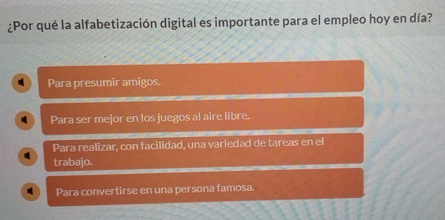 ¿Por qué la alfabetización digital es importante para el empleo hoy en día?
Para presumir amigos.
Para ser mejor en los juegos al aire libre.
Para realizar, con facilidad, una variedad de tareas en el
trabajo.
Para convertirse en una persona famosa.