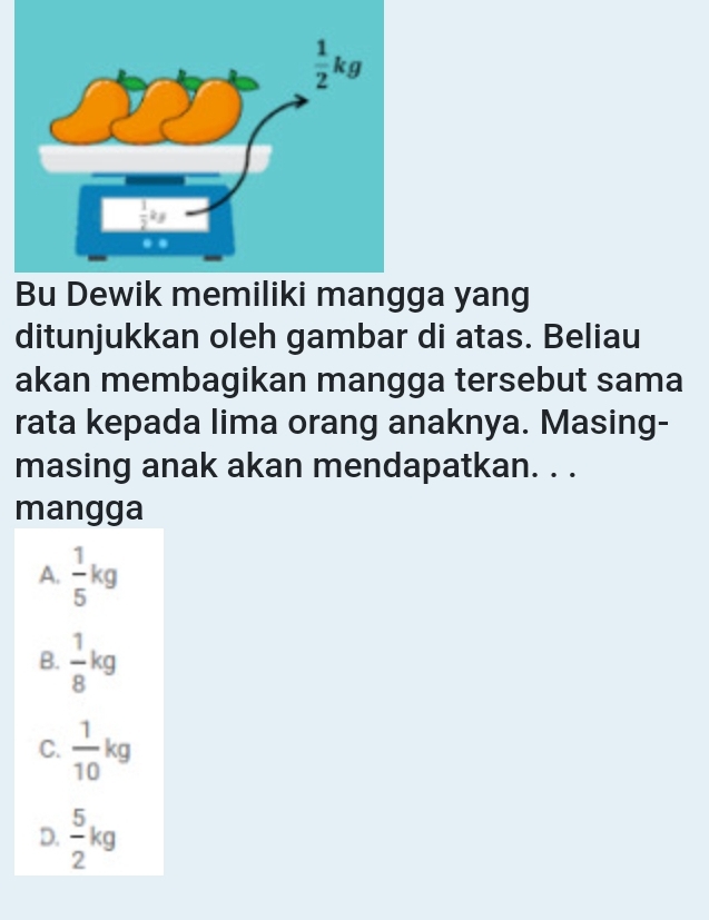 Bu Dewik memiliki mangga yang
ditunjukkan oleh gambar di atas. Beliau
akan membagikan mangga tersebut sama
rata kepada lima orang anaknya. Masing-
masing anak akan mendapatkan. . .
mangga
A.  1/5 kg
B.  1/8 kg
C.  1/10 kg
D.  5/2 kg