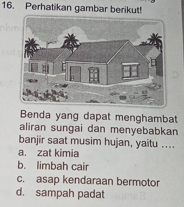 Perhatikan gambar berikut!
Benda yang dapat menghambat
aliran sungai dan menyebabkan
banjir saat musim hujan, yaitu ....
a. zat kimia
b. limbah cair
c. asap kendaraan bermotor
d. sampah padat