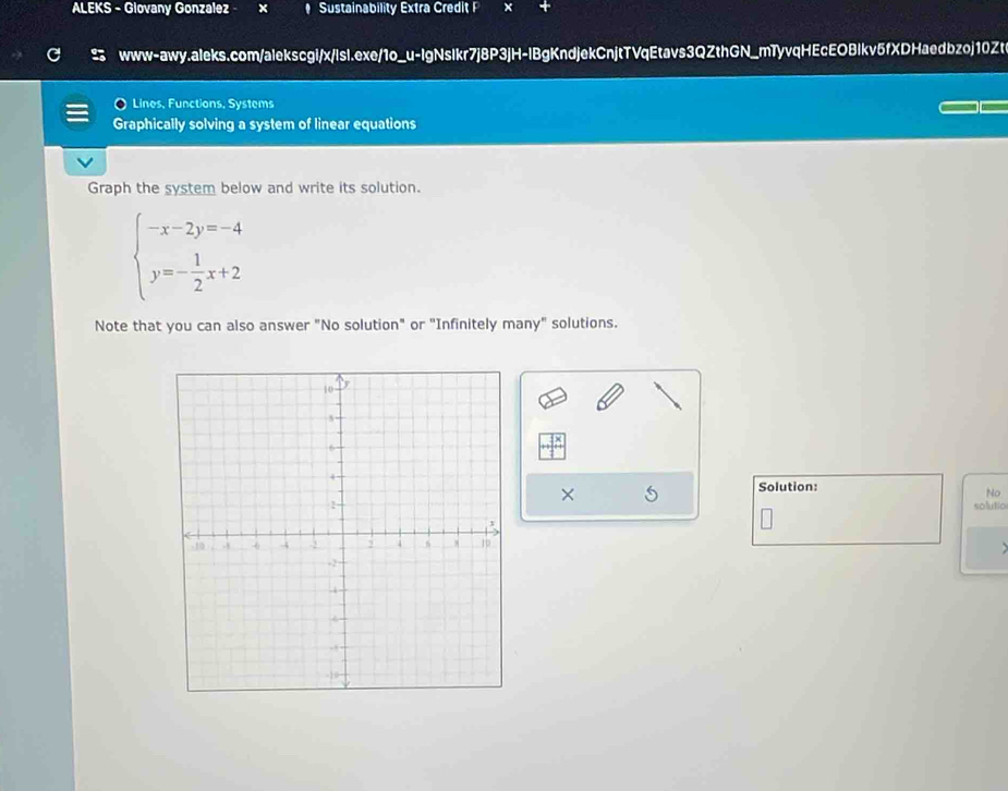ALEKS - Glovany Gonzalez x # Sustainability Extra Credit P x 
www-awy.aleks.com/alekscgi/x/lsl.exe/1o_u-IgNsIkr7j8P3jH-IBgKndjekCnjtTVqEtavs3QZthGN_mTyvqHEcEOBIkv5fXDHaedbzoj10Zt 
Lines, Functions, Systems 
Graphically solving a system of linear equations 
Graph the system below and write its solution.
beginarrayl -x-2y=-4 y=- 1/2 x+2endarray.
Note that you can also answer "No solution" or "Infinitely many" solutions. 
× 
Solution: 
No 
solutio