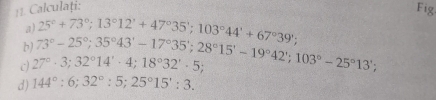 Calculați: 
Fig 
a) 
b) 73°-25°; 35°43'-17°35'; 28°15'-19°42'; 103°-25°13'; 25°+73°; 13°12'+47°35'; 103°44'+67°39'; 
c 27°· 3; 32°14'· 4; 18°32'· 5; 
d) 144°:6; 32°:5; 25°15':3.