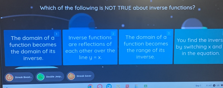 Which of the following is NOT TRUE about inverse functions? 
The domain of a Inverse functions The domain of a You find the invers 
function becomes are reflections of function becomes by switching x and 
the domain of its each other over the the range of its in the equation. 
inverse. line y=x. inverse. 
Streak Boost.. Double Jeop... Streak Saver 
11:47 US