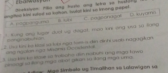 Ebalwasyon
Direksiyon: Pilia ang husto ang letra so hustonly
angitaa kini sulod sa kahon. Isulat kini sa imong papel.
A pogpanguma B. lubi C. pagponagal D. kuyamis
1. Kung ang lugar duol ug dagat, mao kini ang usa sa illang
canginabuhian.
2. Usa kini ka klasí sa lubi nga tam-is din dinhi usab nagagikan
_ang ngalan nga Misamis Occidental.
3. Usa kini ka ktase sa trabaho din nabuhi ang mga tawa
_cinaagi sa ilang mga abot gikan sa ilang mga uma.
aw: Mga Simbolo ug Timailhan sa Lalawigan sa