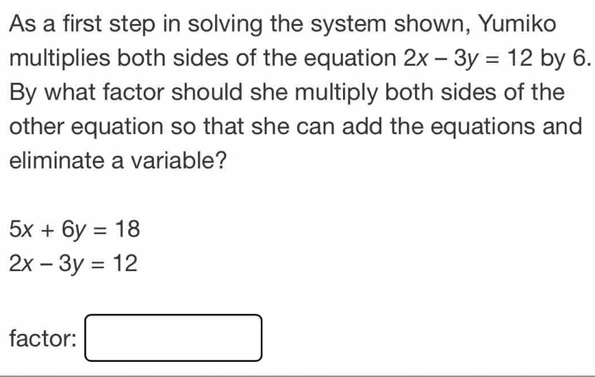 As a first step in solving the system shown, Yumiko 
multiplies both sides of the equation 2x-3y=12 by 6. 
By what factor should she multiply both sides of the 
other equation so that she can add the equations and 
eliminate a variable?
5x+6y=18
2x-3y=12
factor: □