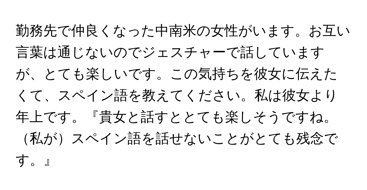 勤務先で仲良くなった中南米の女性がいます。お互い言葉は通じないのでジェスチャーで話していますが、とても楽しいです。この気持ちを彼女に伝えたくて、スペイン語を教えてください。私は彼女より年上です。『貴女と話すととても楽しそうですね。私がスペイン語を話せないことがとても残念です。』