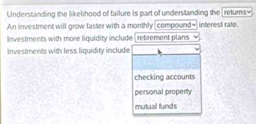 Understanding the likelihood of failure is part of understanding the [returns].
An investment will grow faster with a monthly compound]interest rate.
Investments with more liquidity include retirement plans
Investments with less liquidity include
checking accounts
personal property
mutual funds