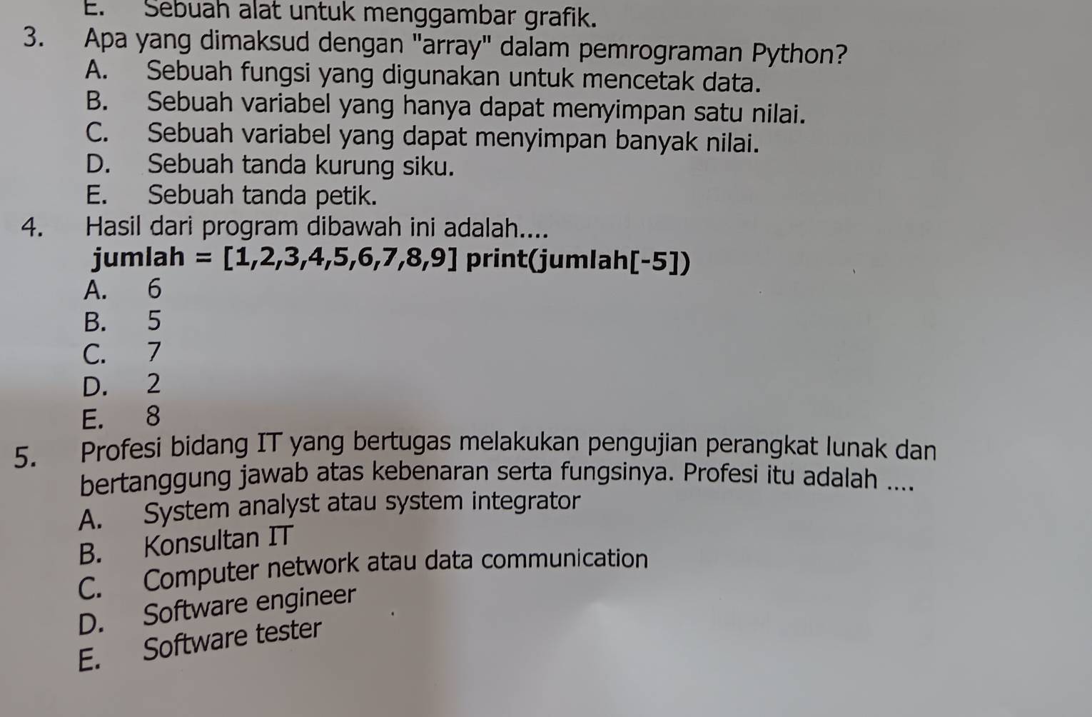 E. Sebuah alat untuk menggambar grafik.
3. Apa yang dimaksud dengan "array" dalam pemrograman Python?
A. Sebuah fungsi yang digunakan untuk mencetak data.
B. Sebuah variabel yang hanya dapat menyimpan satu nilai.
C. Sebuah variabel yang dapat menyimpan banyak nilai.
D. Sebuah tanda kurung siku.
E. Sebuah tanda petik.
4. Hasil dari program dibawah ini adalah....
jumlah =[1,2,3,4,5,6,7,8,9] print(jumlah [-5])
A. 6
B. 5
C. 7
D. 2
E. 8
5. Profesi bidang IT yang bertugas melakukan pengujian perangkat lunak dan
bertanggung jawab atas kebenaran serta fungsinya. Profesi itu adalah ....
A. System analyst atau system integrator
B. Konsultan IT
C. Computer network atau data communication
D. Software engineer
E. Software tester