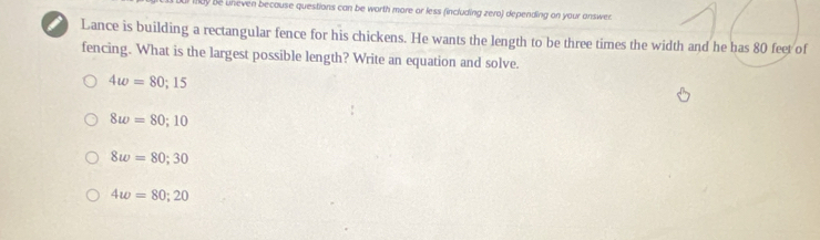 dy be uneven because questions can be worth more or less (including zero) depending on your answer
Lance is building a rectangular fence for his chickens. He wants the length to be three times the width and he has 80 feet of
fencing. What is the largest possible length? Write an equation and solve.
4w=80; 15
8w=80; 10
8w=80; 30
4w=80; 20