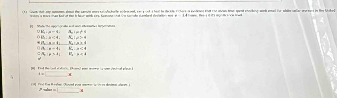 Given that any concerns about the sample were satisfactorily addressed, carry out a test to decide if there is evidence that the mean time spent checking work email for white-collar workers in the United 
States is more than half of the 8-hour work day. Suppose that the sample standard deviation was s=1.4 hours. Use a 0.05 significance level. 
(1) State the appropriate null and alternative hypotheses.
H_a:mu =4; H_a:mu != 4
H_0:mu <4</tex>; H_a:mu >4
H_a:mu =4; H_a:mu >4
H_a:mu =4; H_a:mu <4</tex>
H_0:mu >4; H_a:mu <4</tex> 
(ii) Find the test statistic. (Round your answer to one decimal place.)
t=□ *
(iii) Find the P -value. (Round your answer to three decimal places )
P-value=□ *