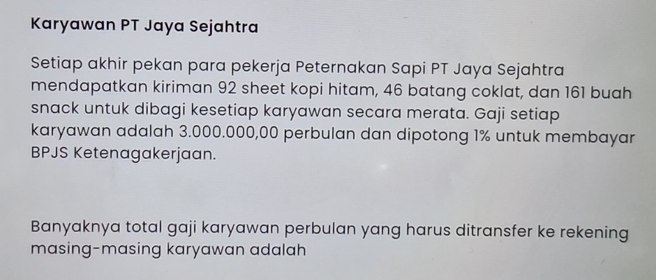 Karyawan PT Jaya Sejahtra 
Setiap akhir pekan para pekerja Peternakan Sapi PT Jaya Sejahtra 
mendapatkan kiriman 92 sheet kopi hitam, 46 batang coklat, dan 161 buah 
snack untuk dibagi kesetiap karyawan secara merata. Gaji setiap 
karyawan adalah 3.000.000,00 perbulan dan dipotong 1% untuk membayar 
BPJS Ketenagakerjaan. 
Banyaknya total gaji karyawan perbulan yang harus ditransfer ke rekening 
masing-masing karyawan adalah