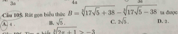 3a
4a
3a
Câu 105. Rút gọn biểu thức B=sqrt[3](17sqrt 5)+38-sqrt[3](17sqrt 5)-38 ta được
A. 4.
B. sqrt(5). C. 2sqrt(5). D. 2.
sqrt[3](2x+1)>-3