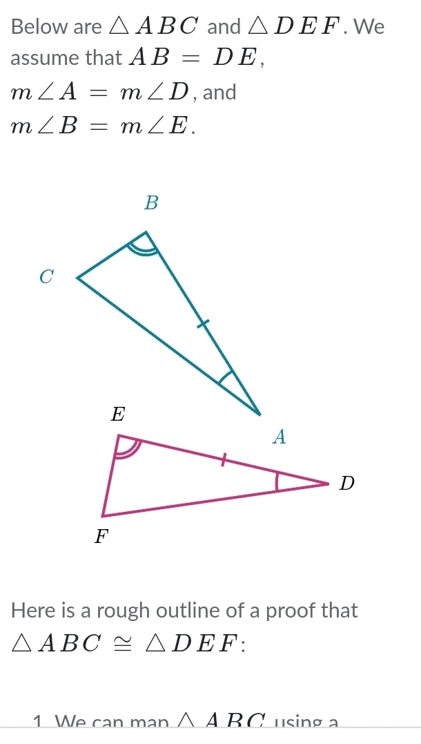 Below are △ ABC and △ DEF. We 
assume that AB=DE,
m∠ A=m∠ D , and
m∠ B=m∠ E. 
Here is a rough outline of a proof that
△ ABC≌ △ DEF : 
1 We can man △ A BC using a