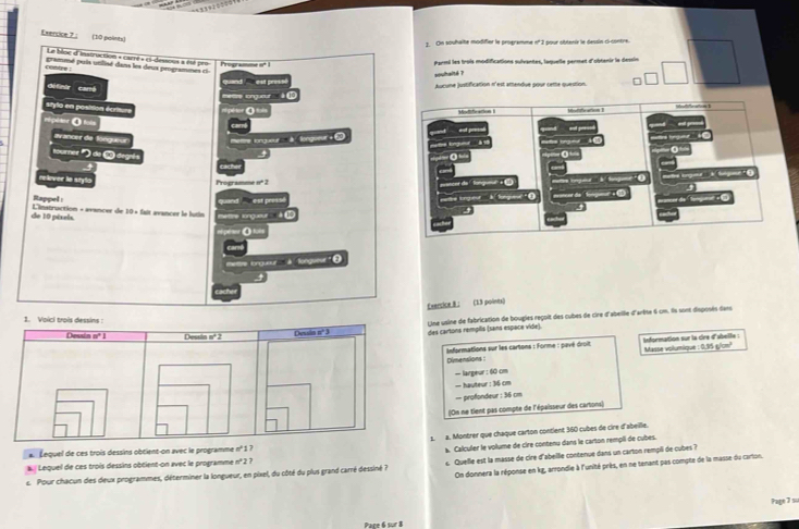 On souhaîte modifier le programme n° 2 pour obtanir le dessin ci-contre.
Le bloe d'instruction « carrt « ci-déssons à éet pet
contre .  grammé puis utilisé dans les deus programm   Programme o* Parmi les trois modifications sulvantes, laquelle permet d'obtenir le dessin
souhalté ?
défintr cartó
ere songueur''  à Aucune justification n'est amendue pour cette question. =
styla en position écritum
0 
eépéese O=
avancer de longueur etre tongueur ' à  lengueur + à
toure )=(3 degni s
4
relever la sryla 
Programme nº 2
Rappel : 0 est pressé 
de 10 péxels. Linatruction + avancer de 10* 6 ettre longueur à  
θ
etre longueur _ à  fongueur ' θ
Exercice B: (15 points)
Uine usine de fabrication de bougles regoit des cubes de cire d'abellie d'arête 6 cm. Ils sont disposés dans
des cartons rempils (sans espèce vide).
Informations sur les cartons : Forme : pavé droit information sur la cire d'abelle : Masse volumique : 0,95 g/cm!
Dimensions :
— largeur : 60 cm
— hauteur : 36 cm
— profondeur : 36 cm
(On ne tient pas compte de l'épaisseur des cartons)
1. a. Monbrer que chaque carton contient 360 cubes de cire d'abeille.
Lequel de ces trois dessins obtient-on avec le programme n° 1 ?
à. Calculer le volume de cire contenu dans le carton rempii de cubes.
Lequel de ces trois dessins obtient-on avec le programme n° 2 ?
On donnera la réponse en kg, arrondie à l'unité près, en ne tenant pas compte de la masse du carlon.
c. Pour chacun des deux programmes, déterminer la longueur, en pixel, du côté du plus grand carré dessiné ? c Quelle est la masse de cire d'abelle contenue dans un carton rempii de cubes?
Pape 7 su
Pace 6 sur 8