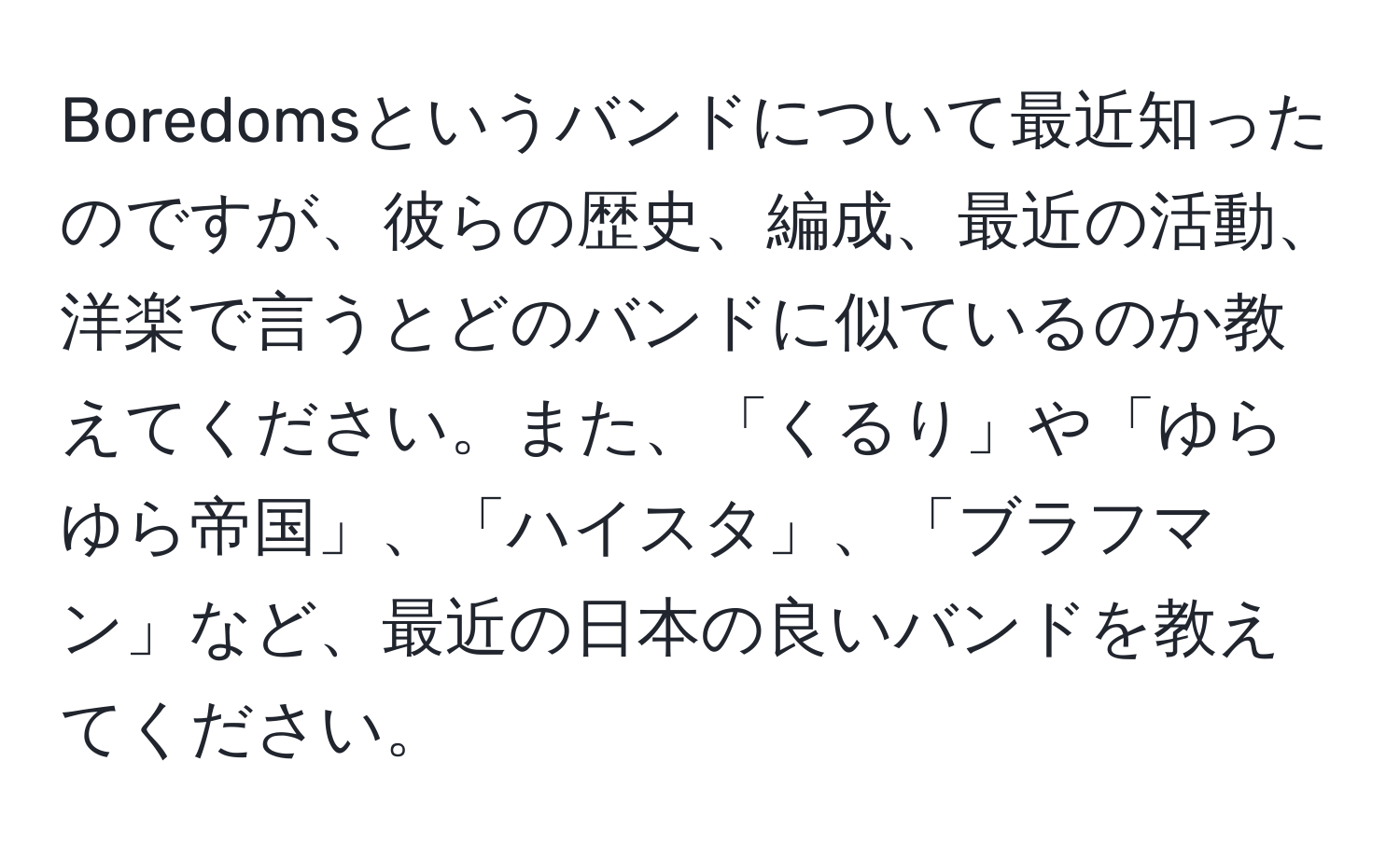 Boredomsというバンドについて最近知ったのですが、彼らの歴史、編成、最近の活動、洋楽で言うとどのバンドに似ているのか教えてください。また、「くるり」や「ゆらゆら帝国」、「ハイスタ」、「ブラフマン」など、最近の日本の良いバンドを教えてください。