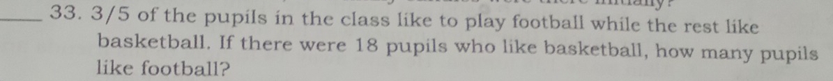 3/5 of the pupils in the class like to play football while the rest like 
basketball. If there were 18 pupils who like basketball, how many pupils 
like football?