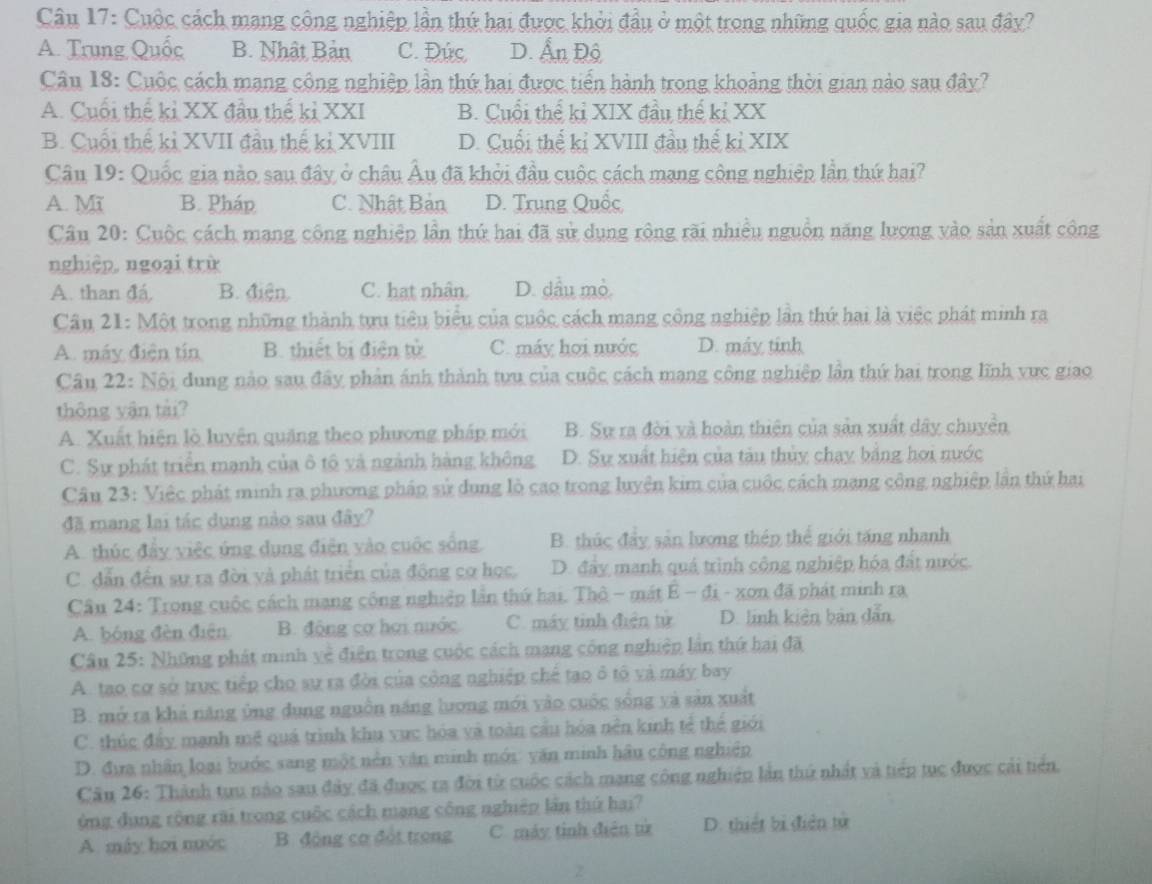 Cuộc cách mạng công nghiệp lần thứ hai được khởi đầu ở một trong những quốc gia nào sau đây?
A. Trung Quốc B. Nhật Bản C. Đức D. Ấn Độ
Câu 18: Cuộc cách mạng công nghiệp lần thứ hai được tiển hành trong khoảng thời gian nào sau đây?
A. Cuối thể kỉ XX đầu thể kỉ XXI B. Cuổi thể kỉ XIX đầu thế kỉ XX
B. Cuối thể kỉ XVII đầu thế kỉ XVIII D. Cuối thể kỉ XVIII đầu thế kỉ XIX
Câu 19: Quốc gia nào sau đây ở châu Âu đã khởi đầu cuộc cách mạng cộng nghiệp lần thứ hai?
A. Mĩ B. Pháp C. Nhật Bản D. Trung Quốc
Câu 20: Cuộc cách mạng công nghiệp lần thứ hai đã sử dụng rộng rãi nhiều nguồn năng lượng vào sản xuất công
nghiệp, ngoại trừ
A. than đá B. điện. C. hat nhân. D. dầu mò.
Câu 21: Một trong những thành tựu tiêu biểu của cuộc cách mang công nghiệp lần thứ hai là việc phát minh ra
A. máy điện tín B. thiết bị điện tử C. máy họi nước D. máy tinh
Câu 22: Nội dung nào sau đây phản ánh thành tưu của cuộc cách mạng công nghiệp lần thứ hai trong lĩnh vực giao
thông yân tài?
A. Xuất hiện lò luyện quặng theo phương pháp mới B. Sự ra đời và hoàn thiên của sản xuất dây chuyển
C. Sự phát triển mạnh của ô tô yà ngành hàng không D. Sự xuất hiện của tàu thủy chạy bằng hơi nước
Câu 23: Việc phát minh ra phương pháp sử dụng lò cao trong luyện kim của cuộc cách mạng công nghiệp lần thứ hai
đã mang lại tác dụng nào sau đây?
A. thúc đẩy việc ứng dụng điện vào cuộc sống B. thúc đây sản lương thép thể giới tăng nhanh
C. dẫn đến sự ra đời và phát triển của động cơ học. D. đẩy manh quá trình cộng nghiệp hóa đất nước.
Câu 24: Trong cuộc cách mạng cộng nghiệp lần thứ hai. Thộ - mát E - đi - xơn đã phát minh ra
A. bóng đèn điện B. động cơ hơi nước C. máy tinh điện tử D. linh kiên bản dẫn
Câu 25: Những phát minh về điện trong cuộc cách mạng công nghiệp lần thứ hai đã
A. tao cơ sở trực tiếp cho sự ra đời của công nghiệp chế tạo ô tô và máy bay
B. mở ra khả năng ủng dụng nguồn năng lương mới vào cuộc sống yà sản xuất
C. thúc đẩy manh mẽ quá trình khu vực hóa và toàn cầu hóa nền kinh tế thể giới
D. đưa nhân loại bước sang một nên văn minh mới: yăn minh hậu công nghiệp
Câu 26: Thành tru nào sau đây đã được ra đời từ cuộc cách mạng công nghiệp lần thứ nhất và tiếp tục được cải tiên,
ủng đụng rộng rãi trong cuộc cách mạng công nghiệp lần thứ hai?
A. máy họi nước  B. động cơ đột trong C. máy tỉnh điễn từ D. thiết bị điễn tử
Z