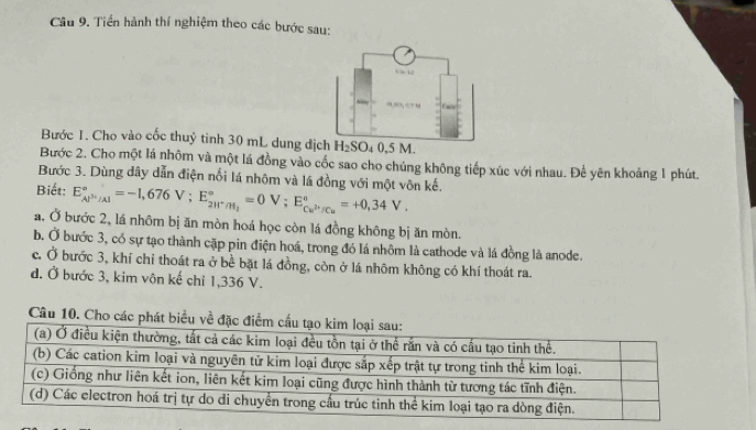 Tiền hành thí nghiệm theo các bước sau:
Bước 1. Cho vào cốc thuỷ tinh 30 mL dung địch H_2SO_40.5 M.
Bước 2. Cho một lá nhôm và một lá đồng vào cốc sao cho chúng không tiếp xúc với nhau. Để yên khoảng 1 phút.
Bước 3. Dùng dây dẫn điện nổi lá nhôm và lá đồng với một vôn kế.
Biết: E_Al^(3+)/Al^circ =-1,676V; E_2H^+/H_2^circ =0V; E_Cu^(2+)/Cu^circ =+0,34V. 
a. Ở bước 2, lá nhôm bị ăn mòn hoá học còn lá đồng không bị ăn mòn.
b. Ở bước 3, có sự tạo thành cặp pin điện hoá, trong đó lá nhôm là cathode và lá đồng là anode.
c. Ở bước 3, khí chỉ thoát ra ở bề bặt lá đồng, còn ở lá nhôm không có khí thoát ra.
đ. Ở bước 3, kim vôn kế chỉ 1,336 V.
Câu 10. Cho cá