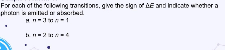 For each of the following transitions, give the sign of △ E and indicate whether a 
photon is emitted or absorbed. 
a. n=3 to n=1
b. n=2 to n=4