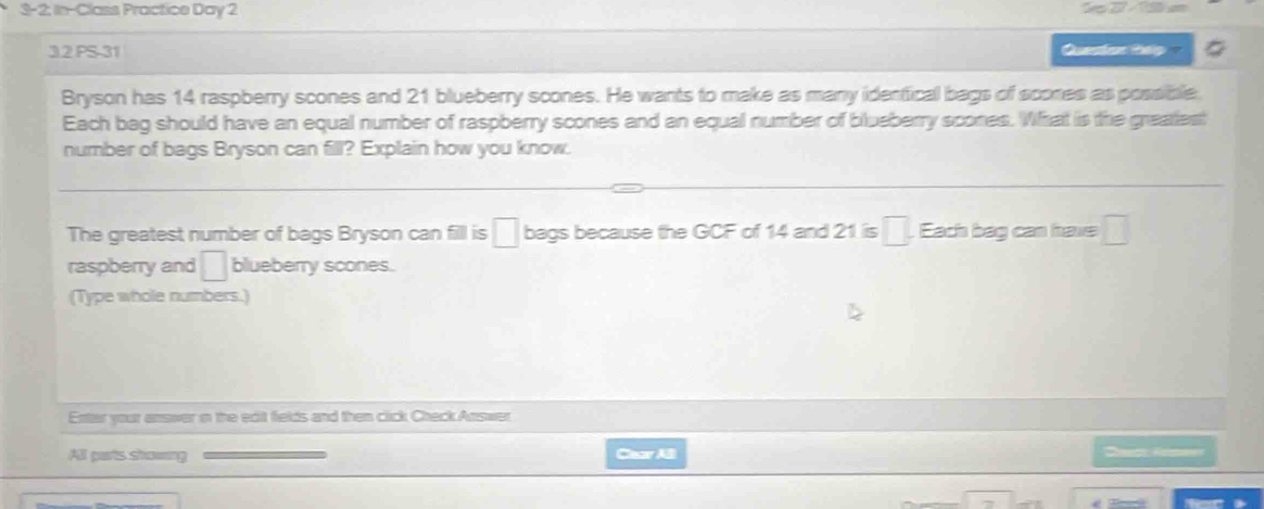 3-2; In-Class Practice Day 2 
32 PS-31 Queston thip a 
Bryson has 14 raspberry scones and 21 blueberry scones. He wants to make as many identical bags of scones as possible. 
Each bag should have an equal number of raspberry scones and an equal number of blueberry scones. What is the greatest 
number of bags Bryson can fill? Explain how you know. 
The greatest number of bags Bryson can fill is □ bags because the GCF of 14 and 21 is □. Each bag can have □
raspberry and □ blueberry scones. 
(Type whole numbers.) 
Entar your answer in the edit fields and then click Check Answer 
All parts showing Cear AB