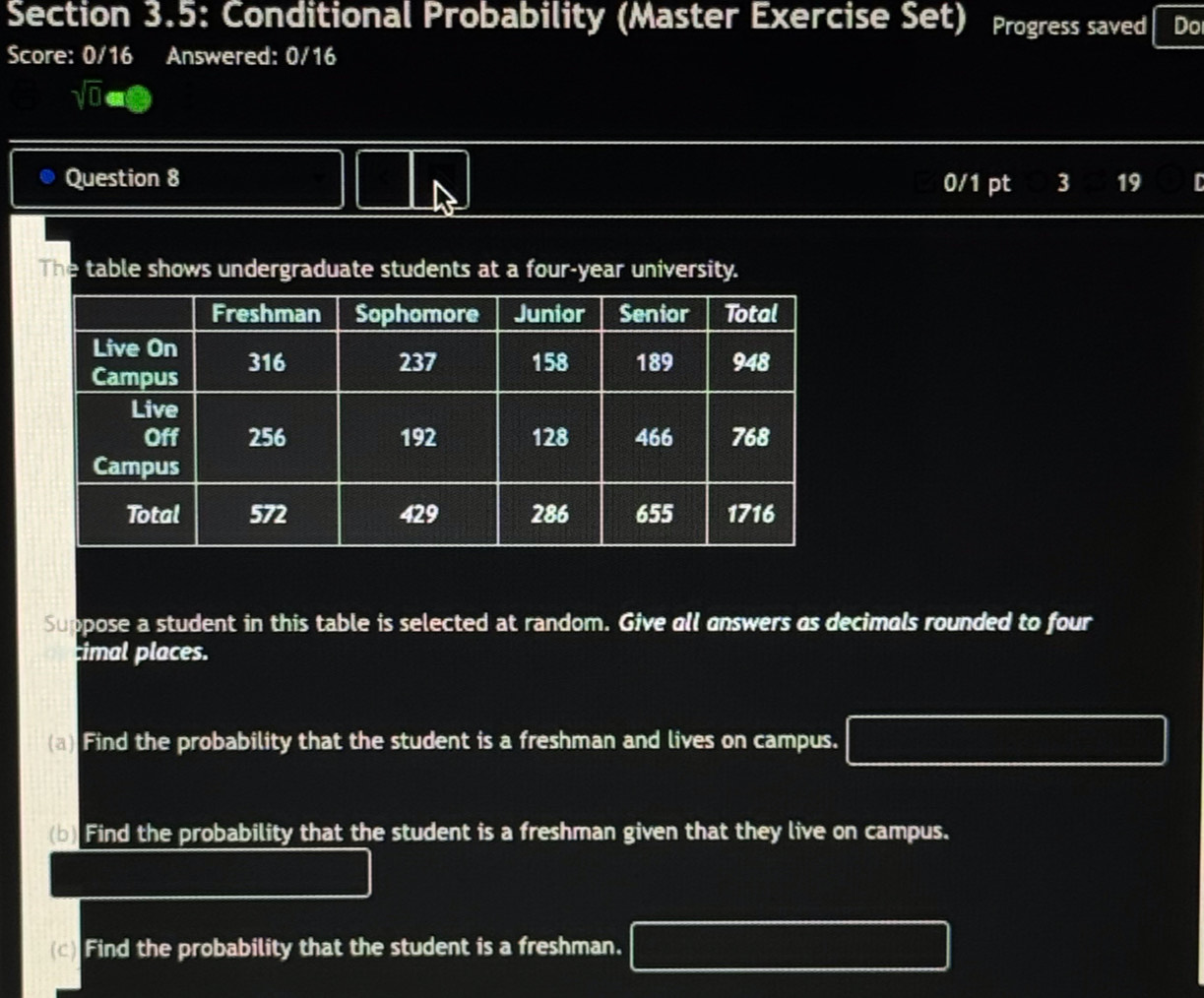 Section 3.5: Conditional Probability (Master Exercise Set) Progress saved Do 
Score: 0/16 Answered: 0/16 
sqrt(0)avarnothing 
Question 8 0/1 pt 3 19 
The table shows undergraduate students at a four-year university. 
Suppose a student in this table is selected at random. Give all answers as decimals rounded to four 
imal places. 
(a) Find the probability that the student is a freshman and lives on campus. 
(b) Find the probability that the student is a freshman given that they live on campus. 
(c) Find the probability that the student is a freshman.