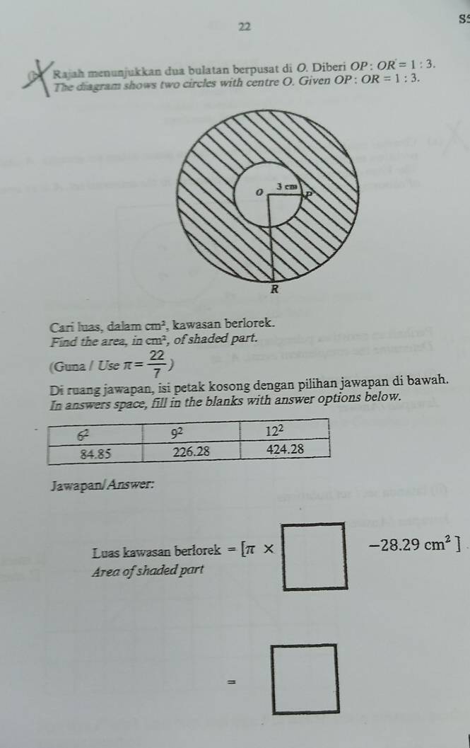 Rajah menunjukkan dua bulatan berpusat di O. Diberi OP : OR=1:3.
The diagram shows two circles with centre O. Given OP )D. OR=1:3.
Carí luas, dalam cm^2 kawasan berlorek.
Find the area, in cm^2 , of shaded part.
(Guna / Use π = 22/7 )
Di ruang jawapan, isi petak kosong dengan pilihan jawapan di bawah.
In answers space, fill in the blanks with answer options below.
Jawapan/Answer:
Luas kawasan berlorek
Area of shaded part =[π * □ -28.29cm^2]
=□