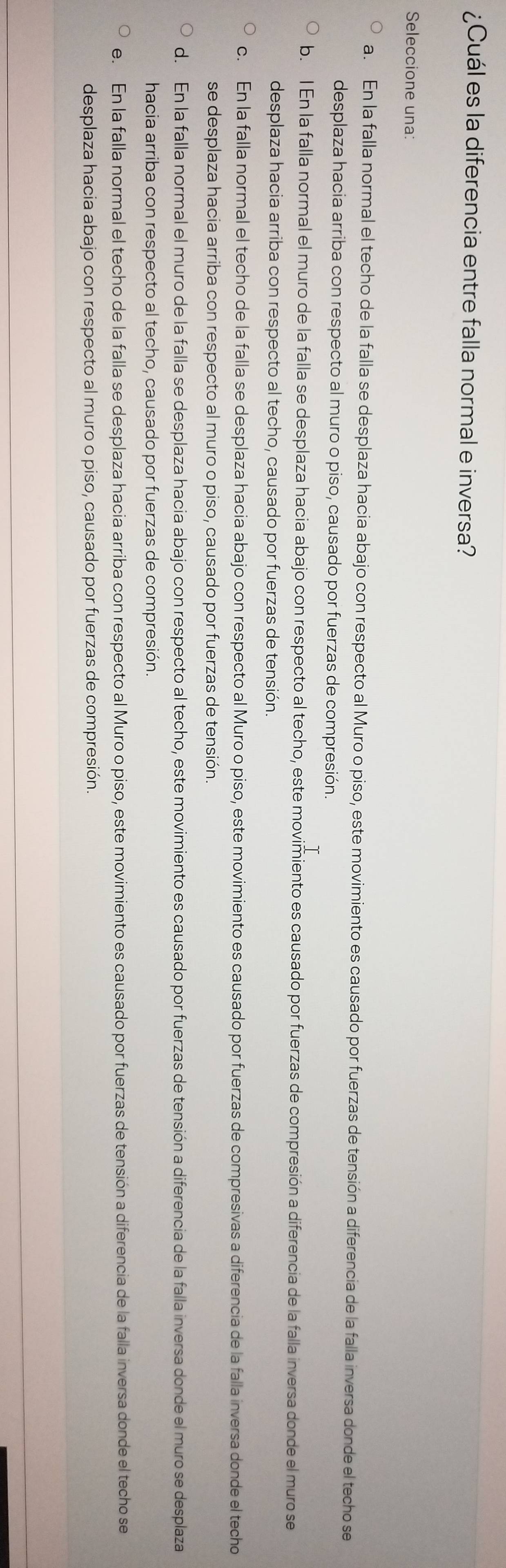 ¿Cuál es la diferencia entre falla normal e inversa?
Seleccione una:
a. En la falla normal el techo de la falla se desplaza hacia abajo con respecto al Muro o piso, este movimiento es causado por fuerzas de tensión a diferencia de la falla inversa donde el techo se
desplaza hacia arriba con respecto al muro o piso, causado por fuerzas de compresión.
b. l En la falla normal el muro de la falla se desplaza hacia abajo con respecto al techo, este movimiento es causado por fuerzas de compresión a diferencia de la falla inversa donde el muro se
desplaza hacia arriba con respecto al techo, causado por fuerzas de tensión.
c. En la falla normal el techo de la falla se desplaza hacia abajo con respecto al Muro o piso, este movimiento es causado por fuerzas de compresivas a diferencia de la falla inversa donde el techo
se desplaza hacia arriba con respecto al muro o piso, causado por fuerzas de tensión
d. En la falla normal el muro de la falla se desplaza hacia abajo con respecto al techo, este movimiento es causado por fuerzas de tensión a diferencia de la falla inversa donde el muro se desplaza
hacia arriba con respecto al techo, causado por fuerzas de compresión.
e. En la falla normal el techo de la falla se desplaza hacia arriba con respecto al Muro o piso, este movimiento es causado por fuerzas de tensión a diferencia de la falla inversa donde el techo se
desplaza hacia abajo con respecto al muro o piso, causado por fuerzas de compresión.