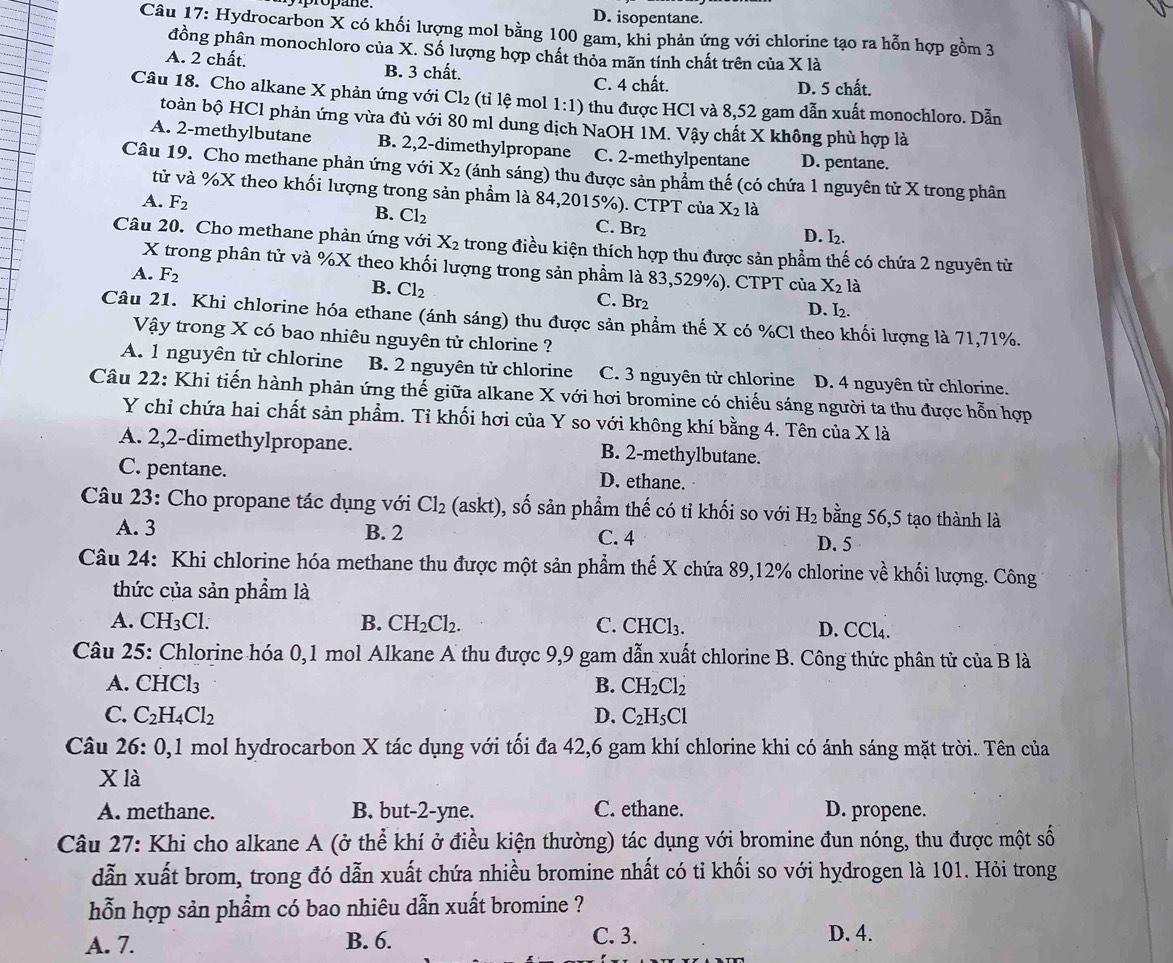 D. isopentane.
Câu 17: Hydrocarbon X có khối lượng mol bằng 100 gam, khi phản ứng với chlorine tạo ra hỗn hợp gồm 3
đồng phân monochloro của X. Số lượng hợp chất thỏa mãn tính chất trên của X là
A. 2 chất. B. 3 chất.
C. 4 chất. D. 5 chất.
Câu 18. Cho alkane X phản ứng với Cl_2 (tỉ lệ mol 1:1) thu được HCl và 8,52 gam dẫn xuất monochloro. Dẫn
toàn bộ HCl phản ứng vừa đủ với 80 ml dung dịch NaOH 1M. Vậy chất X không phù hợp là
A. 2-methylbutane B. 2,2-dimethylpropane C. 2-methylpentane D. pentane.
Câu 19. Cho methane phản ứng với X_2 (ánh sáng) thu được sản phầm thế (có chứa 1 nguyên tử X trong phân
tử và %X theo khối lượng trong sản phẩm là 84,2015%). CTPT của X_2 là
A. F_2
B. Cl_2 C. Br2
D. I_2.
Câu 20. Cho methane phản ứng với X_2 trong điều kiện thích hợp thu được sản phầm thế có chứa 2 nguyên từ
X trong phân tử và %X theo khối lượng trong sản phẩm là 83,529%). CTPT của X_2 là
A. F_2 B. Cl_2 C. Br₂ D. I₂.
Câu 21. Khi chlorine hóa ethane (ánh sáng) thu được sản phẩm thế X có %Cl theo khối lượng là 71,71%.
Vậy trong X có bao nhiêu nguyên tử chlorine ?
A. 1 nguyên tử chlorine B. 2 nguyên tử chlorine C. 3 nguyên tử chlorine D. 4 nguyên tử chlorine.
Câu 22: Khi tiến hành phản ứng thế giữa alkane X với hơi bromine có chiếu sáng người ta thu được hỗn hợp
Y chỉ chứa hai chất sản phẩm. Ti khối hơi của Y so với không khí bằng 4. Tên của X là
A. 2,2-dimethylpropane. B. 2-methylbutane.
C. pentane. D. ethane.
Câu 23: Cho propane tác dụng với Cl_2 (askt), số sản phẩm thế có tỉ khối so với H_2 bằng 56,5 tạo thành là
A. 3 B. 2 C. 4
D. 5
Câu 24: Khi chlorine hóa methane thu được một sản phẩm thế X chứa 89,12% chlorine về khối lượng. Công
thức của sản phẩm là
A. CH_3Cl. B. CH_2Cl_2. C. CHCl_3. D. CCl₄.
Câu 25: Chlorine hóa 0,1 mol Alkane A thu được 9,9 gam dẫn xuất chlorine B. Công thức phân tử của B là
A. CHCl_3 B. CH_2Cl_2
C. C_2H_4Cl_2 D. C_2H_5Cl
Câu 26:0 , 1 mol hydrocarbon X tác dụng với tối đa 42,6 gam khí chlorine khi có ánh sáng mặt trời. Tên của
X là
A. methane. B. but-2-yne. C. ethane. D. propene.
Câu 27: Khi cho alkane A (ở thể khí ở điều kiện thường) tác dụng với bromine đun nóng, thu được một số
dẫn xuất brom, trong đó dẫn xuất chứa nhiều bromine nhất có tỉ khối so với hydrogen là 101. Hỏi trong
hỗn hợp sản phẩm có bao nhiêu dẫn xuất bromine ?
A. 7. B. 6. C. 3. D. 4.