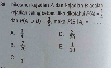 Diketahui kejadian A dan kejadian B adalah
kejadian saling bebas. Jika diketahui P(A)= 1/4 
dan P(A∪ B)= 3/5  ,maka P(B|A)= ..... _
A.  3/4   3/20 
D.
B.  7/20   1/10 
E.
C.  1/3 