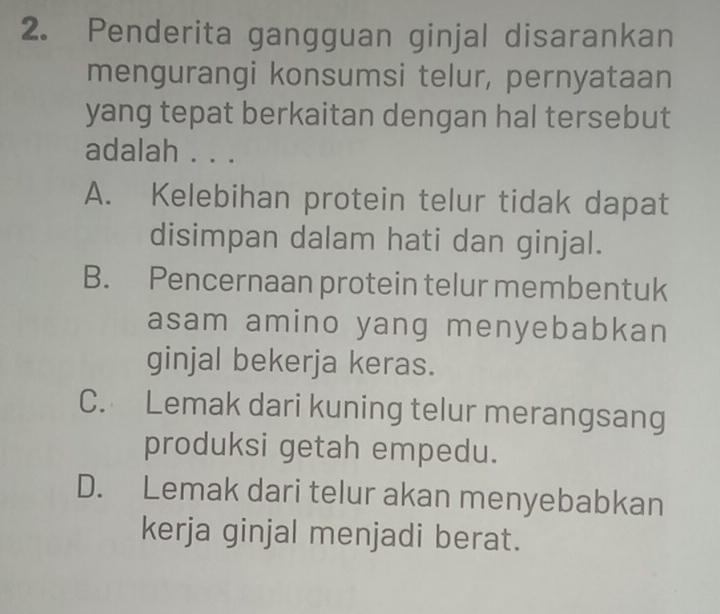 Penderita gangguan ginjal disarankan
mengurangi konsumsi telur, pernyataan
yang tepat berkaitan dengan hal tersebut
adalah . . .
A. Kelebihan protein telur tidak dapat
disimpan dalam hati dan ginjal.
B. Pencernaan protein telur membentuk
asam amino yang menyebabkan
ginjal bekerja keras.
C. Lemak dari kuning telur merangsang
produksi getah empedu.
D. Lemak dari telur akan menyebabkan
kerja ginjal menjadi berat.