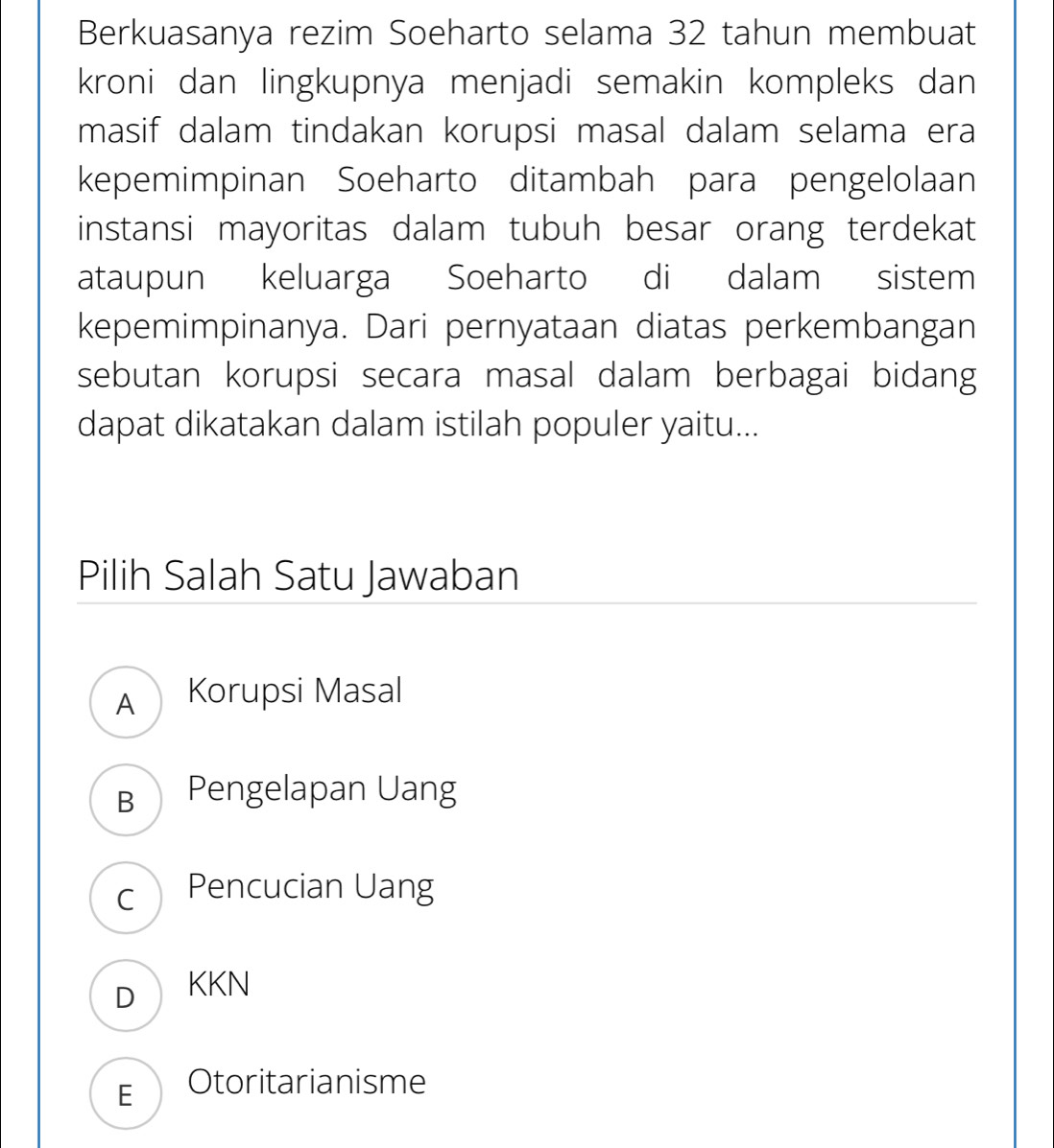 Berkuasanya rezim Soeharto selama 32 tahun membuat
kroni dan lingkupnya menjadi semakin kompleks dan
masif dalam tindakan korupsi masal dalam selama era
kepemimpinan Soeharto ditambah para pengelolaan
instansi mayoritas dalam tubuh besar orang terdekat
ataupun keluarga Soeharto di dalam sistem
kepemimpinanya. Dari pernyataan diatas perkembangan
sebutan korupsi secara masal dalam berbagai bidang
dapat dikatakan dalam istilah populer yaitu...
Pilih Salah Satu Jawaban
A Korupsi Masal
B Pengelapan Uang
c Pencucian Uang
DKKN
E Otoritarianisme