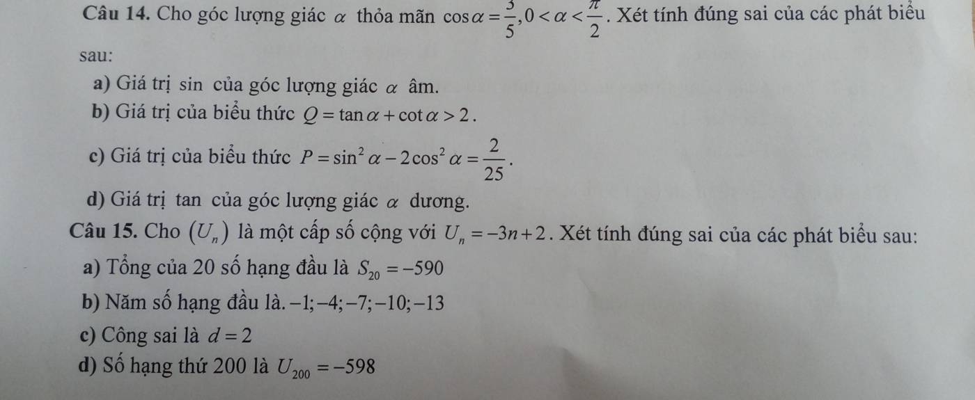 Cho góc lượng giác α thỏa mãn cos alpha = 3/5 , 0 . Xét tính đúng sai của các phát biểu 
sau: 
a) Giá trị sin của góc lượng giác α âm. 
b) Giá trị của biểu thức Q=tan alpha +cot alpha >2. 
c) Giá trị của biểu thức P=sin^2alpha -2cos^2alpha = 2/25 . 
d) Giá trị tan của góc lượng giác à dương. 
Câu 15. Cho (U_n) là một cấp số cộng với U_n=-3n+2. Xét tính đúng sai của các phát biểu sau: 
a) Tổng của 20 số hạng đầu là S_20=-590
b) Năm số hạng đầu là. −1; -4; -7; -10; -13
c) Công sai là d=2
d) Số hạng thứ 200 là U_200=-598