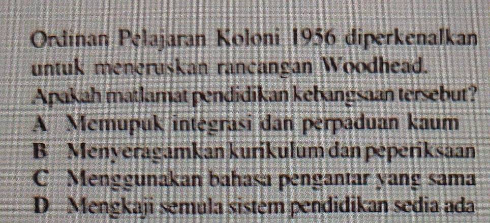 Ordinan Pelajaran Koloni 1956 diperkenalkan
untuk meneruskan rancangan Woodhead.
Apakah matlamat pendidikan kebangsaan tersebut?
A Memupuk integrasi dan perpaduan kaum
B Menyeragamkan kurikulum dan peperiksaan
C Menggunakan bahasa pengantar yang sama
D Mengkaji semula sistem pendidikan sedia ada