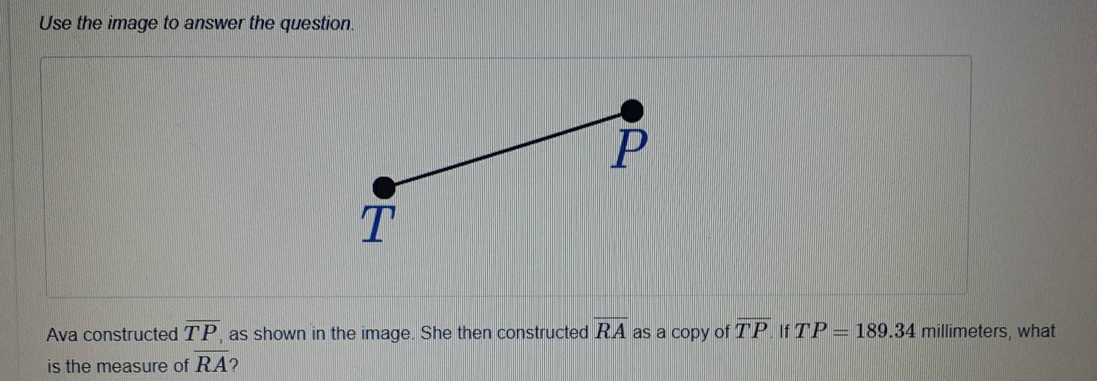 Use the image to answer the question. 
Ava constructed overline TP , as shown in the image. She then constructed overline RA as a copy of overline TP. If TP=189.34 millimeters, what 
is the measure of RA ?