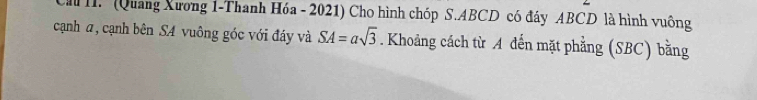 (Quang Xương 1-Thanh Hóa - 2021) Cho hình chóp S. ABCD có đáy ABCD là hình vuông 
cạnh a, cạnh bên SA vuông góc với đáy và SA=asqrt(3). Khoảng cách từ A đến mặt phẳng (SBC) bằng