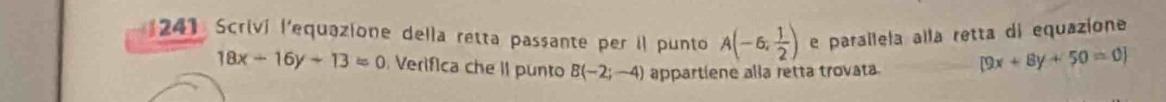 241 Scriví l'equazione della retta passante per il punto A(-6, 1/2 ) e paraílela alla retta di equazione
18x-16y+13=0 Verifica che II punto B(-2;-4) appartiene alla retta trovata [9x+8y+50=0]