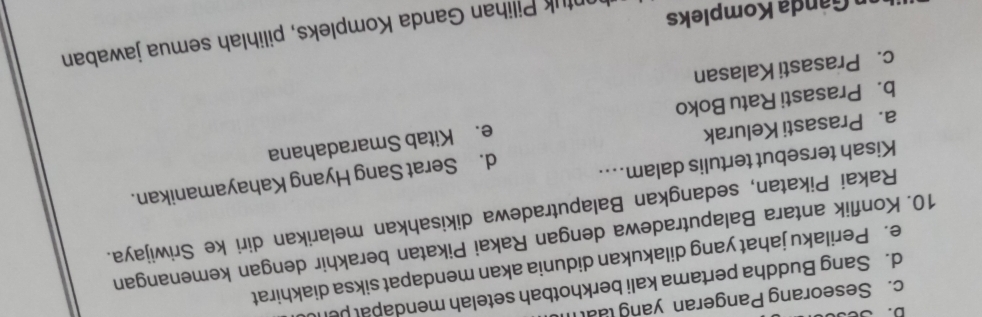 D. B
c. Seseorang Pangeran yang lual
d. Sang Buddha pertama kali berkhotbah setelah mendapal pel
e. Perilaku jahat yang dilakukan didunia akan mendapat siksa diakhirat
10. Konflik antara Balaputradewa dengan Rakai Pikatan berakhir dengan kemenangan
Rakai Pikatan, sedangkan Balaputradewa dikisahkan melarikan diri ke Sriwijaya.
Kisah tersebut tertulis dalam…...
a. Prasasti Kelurak d. Serat Sang Hyang Kahayamanikan.
b. Prasasti Ratu Boko e. Kitab Smaradahana
c. Prasasti Kalasan
n Ganda Kompleks
ntuk Pilihan Ganda Kompleks, pilihlah semua jawaban