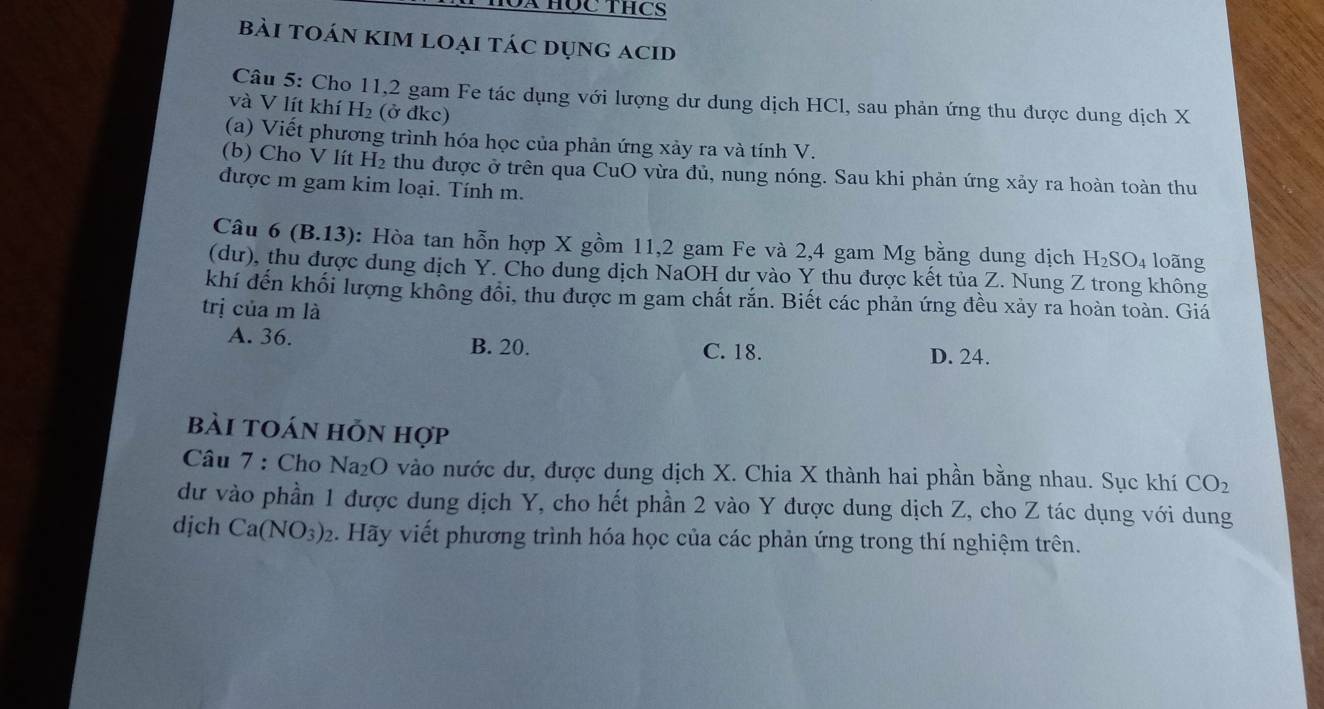 MX Học THcS
bài tOán kIM loẠi tác dụng acid
Câu 5: Cho 11, 2 gam Fe tác dụng với lượng dư dung dịch HCl, sau phản ứng thu được dung dịch X
và V lít khí H_2 (ở đkc)
(a) Viết phương trình hóa học của phản ứng xảy ra và tính V.
(b) Cho V lít H₂ thu được ở trên qua CuO vừa đủ, nung nóng. Sau khi phản ứng xảy ra hoàn toàn thu
được m gam kim loại. Tính m.
Câu 6(B.13) ): Hòa tan hỗn hợp X gồm 11, 2 gam Fe và 2, 4 gam Mg bằng dung dịch H_2SO_4 loãng
(dư), thu được dung dịch Y. Cho dung dịch NaOH dư vào Y thu được kết tủa Z. Nung Z trong không
khí đến khối lượng không đổi, thu được m gam chất rắn. Biết các phản ứng đều xảy ra hoàn toàn. Giá
trị của m là
A. 36. B. 20. C. 18. D. 24.
bài toán hỗn hợp
Câu 7 : Cho Na₂O vào nước dư, được dung dịch X. Chia X thành hai phần bằng nhau. Sục khí CO_2
dư vào phần 1 được dung dịch Y, cho hết phần 2 vào Y được dung dịch Z, cho Z tác dụng với dung
dịch Ca(NO_3)_2 2. Hãy viết phương trình hóa học của các phản ứng trong thí nghiệm trên.