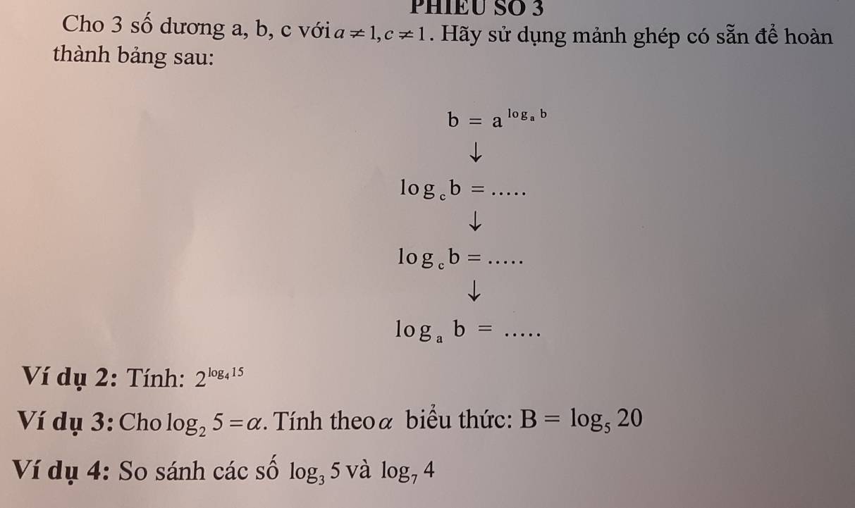 PHIÉU SO 3 
Cho 3 số dương a, b, c với a!= 1, c!= 1. Hãy sử dụng mảnh ghép có sẵn để hoàn 
thành bảng sau:
b=a^(log _a)b
_ log _cb=
log _cb= _ .... 
_ log _ab=
Ví dụ 2: Tính: 2^(log _4)15
Ví dụ 3: Cho log _25=alpha Tính theoa biểu thức: B=log _520
Ví dụ 4: So sánh các số log _35 và log _74