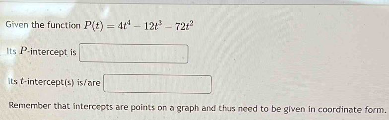 Given the function P(t)=4t^4-12t^3-72t^2
Its P -intercept is □
Its t -intercept(s) is/are □ 
Remember that intercepts are points on a graph and thus need to be given in coordinate form.