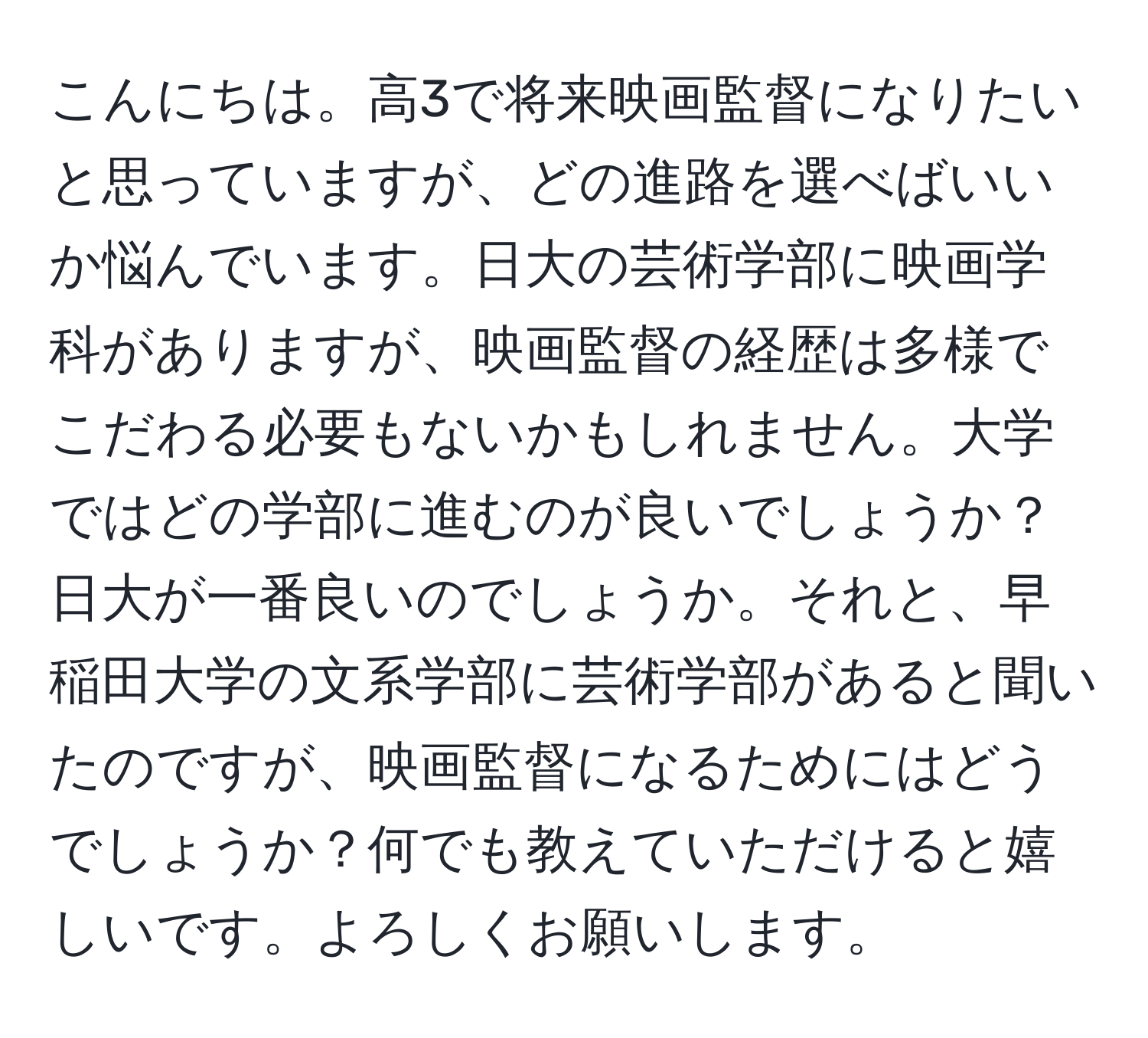 こんにちは。高3で将来映画監督になりたいと思っていますが、どの進路を選べばいいか悩んでいます。日大の芸術学部に映画学科がありますが、映画監督の経歴は多様でこだわる必要もないかもしれません。大学ではどの学部に進むのが良いでしょうか？日大が一番良いのでしょうか。それと、早稲田大学の文系学部に芸術学部があると聞いたのですが、映画監督になるためにはどうでしょうか？何でも教えていただけると嬉しいです。よろしくお願いします。