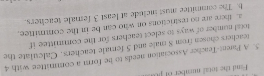 Find the total number of puss 
5. A Parent-Teacher Association needs to be form a committee with 4
teachers chosen from 8 male and 5 female teachers. Calculate the 
total number of ways to select teachers for the committee if 
a. there are no restrictions on who can be in the committee. 
b. The committee must include at least 3 female teachers.