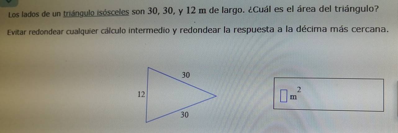 Los lados de un triángulo isósceles son 30, 30, y 12 m de largo. ¿Cuál es el área del triángulo? 
Evitar redondear cualquier cálculo intermedio y redondear la respuesta a la décima más cercana.
□ m^2