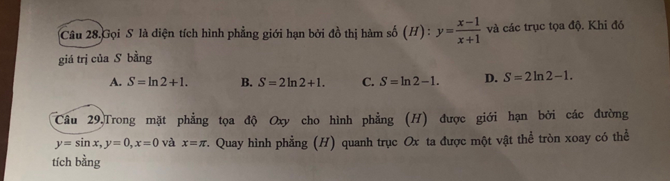 Câu 28.Gọi S là diện tích hình phẳng giới hạn bởi đồ thị hàm số (H) : y= (x-1)/x+1  và các trục tọa độ. Khi đó
giá trị của S bằng
A. S=ln 2+1. B. S=2ln 2+1. C. S=ln 2-1. D. S=2ln 2-1. 
Câu 29,Trong mặt phẳng tọa độ Oxy cho hình phẳng (H) được giới hạn bởi các đường
y=sin x, y=0, x=0 và x=π * Quay hình phẳng (H) quanh trục Ox ta được một vật thể tròn xoay có thể
tích bằng