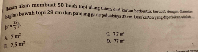 Hasan akan membuat 50 buah topi ulang tahun dari karton berbentuk kerucut dengan diameter
bagian bawah topi 28 cm dan panjang garis pelukisnya 35 cm. Luas karton yang diperlukan adalah....
(π = 22/7 ).
A. 7m^2
C. 7,7m^2
B. 7,5m^2
D. 77m^2