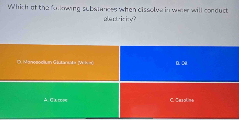 Which of the following substances when dissolve in water will conduct
electricity?
D. Monosodium Glutamate (Vetsin) B. Oil
A. Glucose C. Gasoline