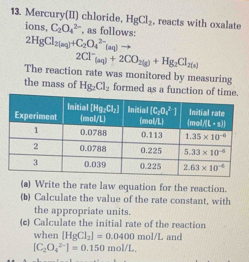 Mercury(II) chloride, HgCl_2 , reacts with oxalate
ions, C_2O_4^((2-) , as follows:
2HgCl_2(aq))+C_2O_4^((2-)(aq)to
2Cl^-)_(aq)+2CO_2(g)+Hg_2Cl_2(s)
The reaction rate was monitored by measuring
the mass of Hg_2Cl_2 formed as a funct
(a) Write the rate law equation for the reaction.
(b) Calculate the value of the rate constant, with
the appropriate units.
(c) Calculate the initial rate of the reaction
when [HgCl_2]=0.0400 mol/L and
[C_2O_4^(2-)]=0.150mol/L.