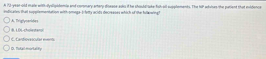 A 72-year-old male with dyslipidemia and coronary artery disease asks if he should take fish oil supplements. The NP advises the patient that evidence
indicates that supplementation with omega- 3 fatty acids decreases which of the following?
A. Triglycerides
B. LDL-cholesterol
C. Cardiovascular events
D. Total mortality