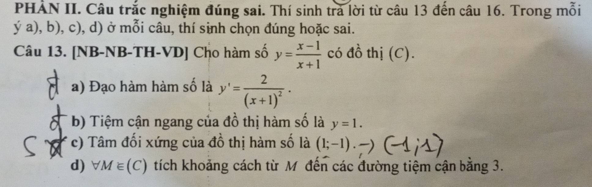 PHẢN II. Câu trắc nghiệm đúng sai. Thí sinh trả lời từ câu 13 đến câu 16. Trong mỗi
ya),b),c) ,a) Ở ở mỗi câu, thí sinh chọn đúng hoặc sai.
Câu 13. [NB-NB-TH-VD] Cho hàm số y= (x-1)/x+1  có đồ thị (C).
a) Đạo hàm hàm số là y'=frac 2(x+1)^2·
b) Tiệm cận ngang của đồ thị hàm số là y=1.
c) Tâm đổi xứng của đồ thị hàm số là (1;-1).
d) ∀ M∈ (C) tích khoảng cách từ M đến các đường tiệm cận bằng 3.