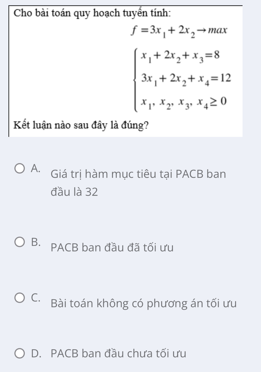 Cho bài toán quy hoạch tuyển tính:
f=3x_1+2x_2to max
beginarrayl x_1+2x_2+x_3=8 3x_1+2x_2+x_4=12 x_1· x_2-x_3,x_4≥ 0endarray.
Kết luận nào sau đây là đúng?
A. Giá trị hàm mục tiêu tại PACB ban
đầu là 32
B. PACB ban đầu đã tối ưu
C. Bài toán không có phương án tối ưu
D. PACB ban đầu chưa tối ưu